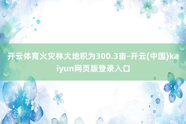 开云体育火灾林大地积为300.3亩-开云(中国)kaiyun网页版登录入口