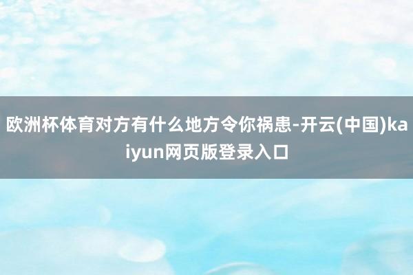欧洲杯体育对方有什么地方令你祸患-开云(中国)kaiyun网页版登录入口