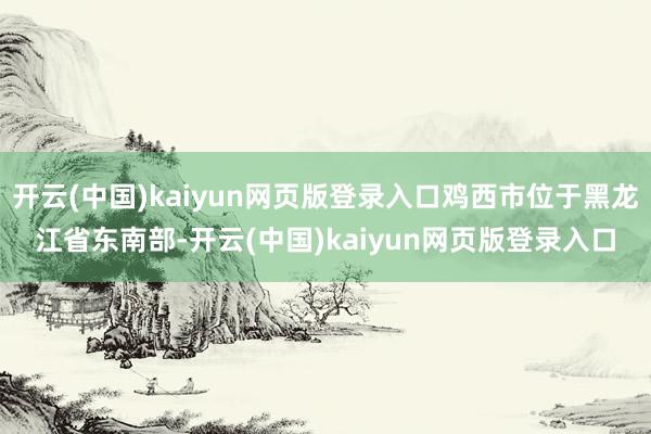 开云(中国)kaiyun网页版登录入口鸡西市位于黑龙江省东南部-开云(中国)kaiyun网页版登录入口